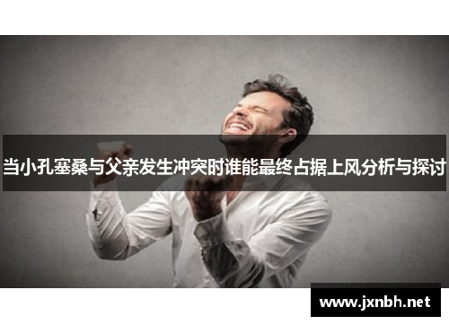 当小孔塞桑与父亲发生冲突时谁能最终占据上风分析与探讨