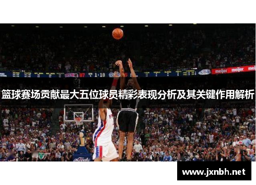 篮球赛场贡献最大五位球员精彩表现分析及其关键作用解析
