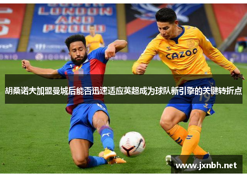 胡桑诺夫加盟曼城后能否迅速适应英超成为球队新引擎的关键转折点