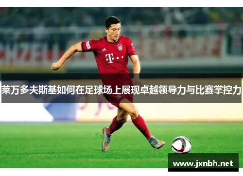 莱万多夫斯基如何在足球场上展现卓越领导力与比赛掌控力