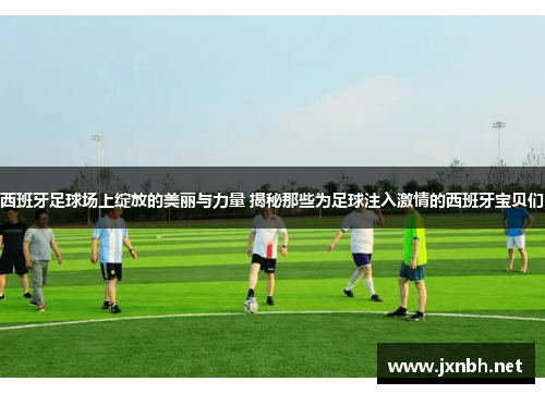 西班牙足球场上绽放的美丽与力量 揭秘那些为足球注入激情的西班牙宝贝们