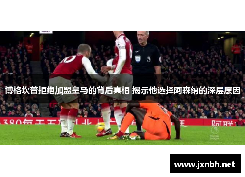 博格坎普拒绝加盟皇马的背后真相 揭示他选择阿森纳的深层原因