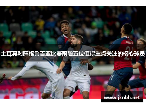 土耳其对阵格鲁吉亚比赛前瞻五位值得重点关注的核心球员 土耳其对阵格鲁吉亚比赛前瞻五位值得重点关注的核心球员
