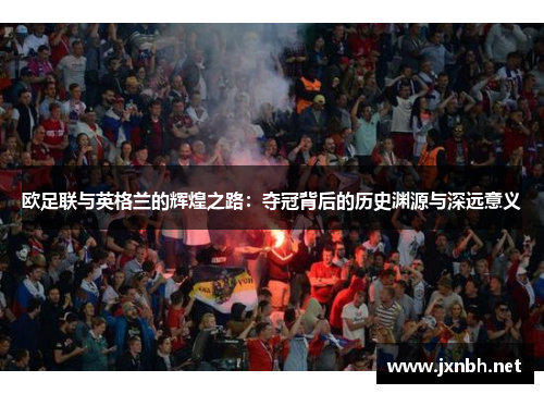 欧足联与英格兰的辉煌之路:夺冠背后的历史渊源与深远意义 欧足联与英格兰的辉煌之路:夺冠背后的历史渊源与深远意义