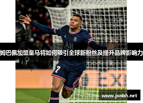 姆巴佩加盟皇马将如何吸引全球新粉丝及提升品牌影响力