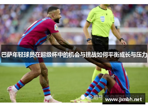 巴萨年轻球员在超级杯中的机会与挑战如何平衡成长与压力 巴萨年轻球员在超级杯中的机会与挑战如何平衡成长与压力