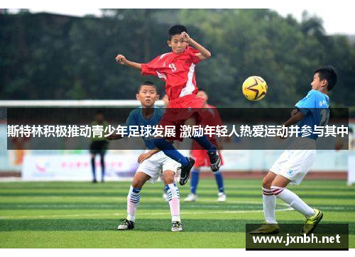 斯特林积极推动青少年足球发展 激励年轻人热爱运动并参与其中 斯特林积极推动青少年足球发展 激励年轻人热爱运动并参与其中