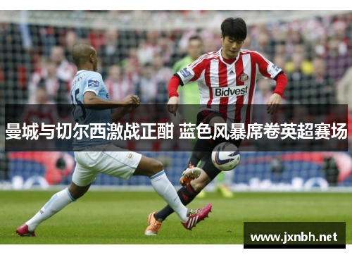 曼城与切尔西激战正酣 蓝色风暴席卷英超赛场