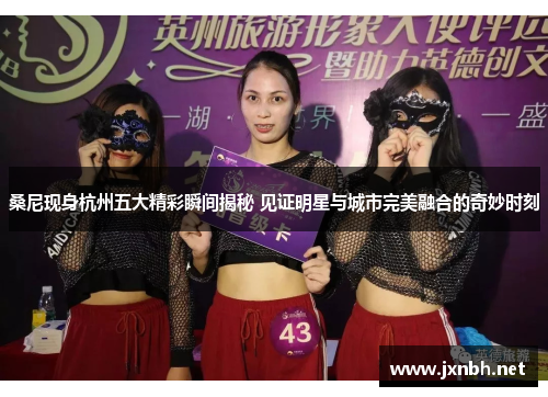桑尼现身杭州五大精彩瞬间揭秘 见证明星与城市完美融合的奇妙时刻