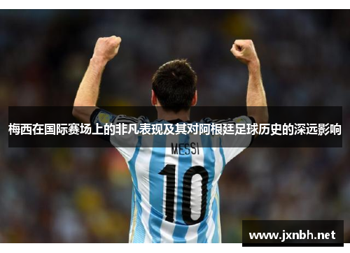 梅西在国际赛场上的非凡表现及其对阿根廷足球历史的深远影响