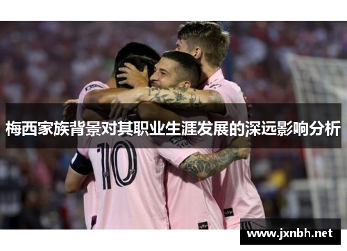 梅西家族背景对其职业生涯发展的深远影响分析 梅西家族背景对其职业生涯发展的深远影响分析